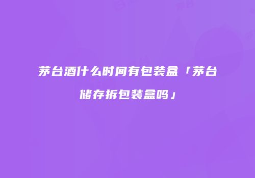 茅台酒什么时间有包装盒「茅台储存拆包装盒吗」