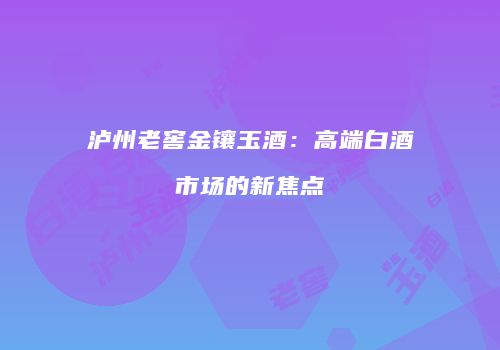 泸州老窖金镶玉酒：高端白酒市场的新焦点