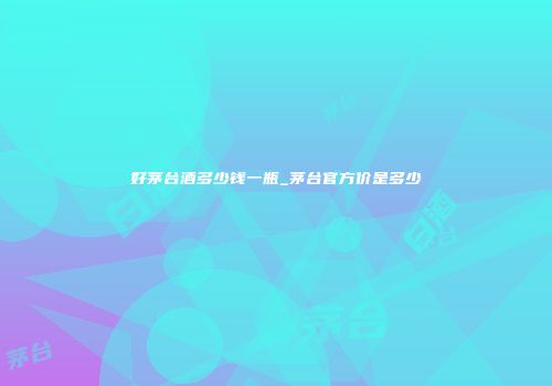 好茅台酒多少钱一瓶_茅台官方价是多少