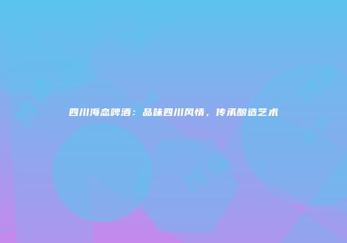 四川海态啤酒：品味四川风情，传承酿造艺术