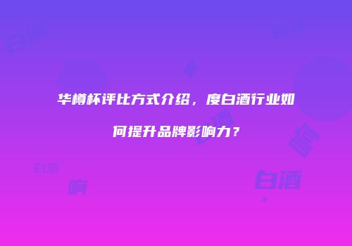 华樽杯评比方式介绍，度白酒行业如何提升品牌影响力？