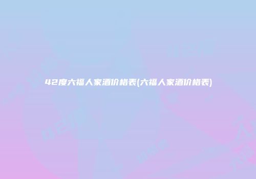 42度六福人家酒价格表(六福人家酒价格表)