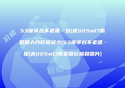 53度茅台不老酒·炫(赤)125ml7瓶整箱大约价格多少(53度茅台不老酒·炫(赤)125ml7瓶整箱价格和图片)