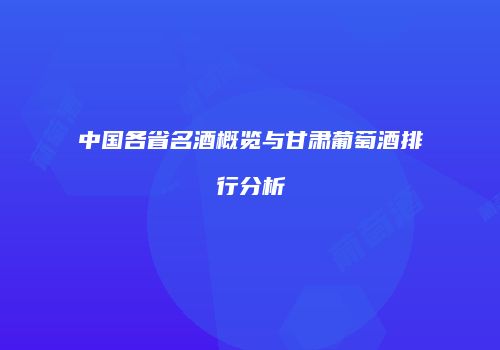 中国各省名酒概览与甘肃葡萄酒排行分析