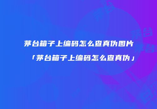 茅台箱子上编码怎么查真伪图片「茅台箱子上编码怎么查真伪」