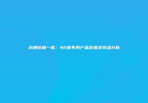 汾酒价格一览：42度不同产品价格及特点分析