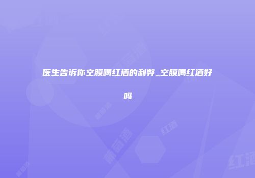 医生告诉你空腹喝红酒的利弊_空腹喝红酒好吗