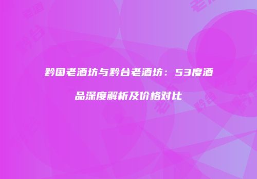 黔国老酒坊与黔台老酒坊：53度酒品深度解析及价格对比