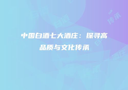 中国白酒七大酒庄：探寻高品质与文化传承