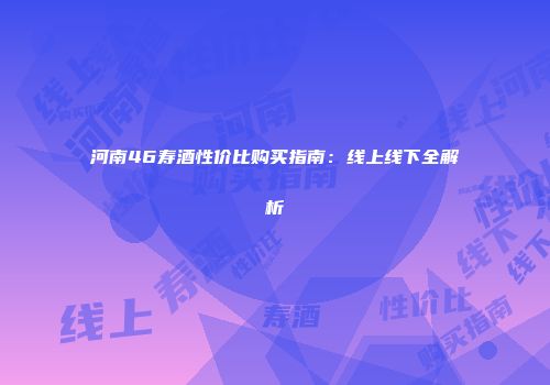 河南46寿酒性价比购买指南：线上线下全解析