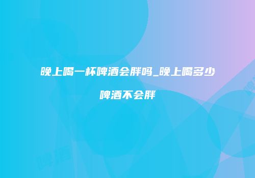 晚上喝一杯啤酒会胖吗_晚上喝多少啤酒不会胖