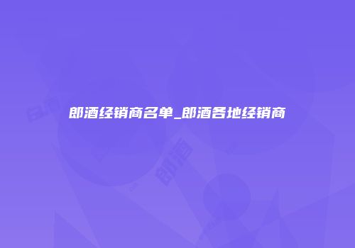 郎酒经销商名单_郎酒各地经销商