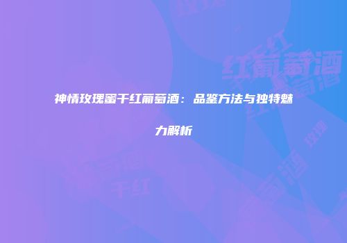 神情玫瑰蜜干红葡萄酒：品鉴方法与独特魅力解析