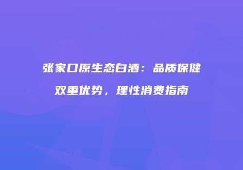 张家口原生态白酒：品质保健双重优势，理性消费指南