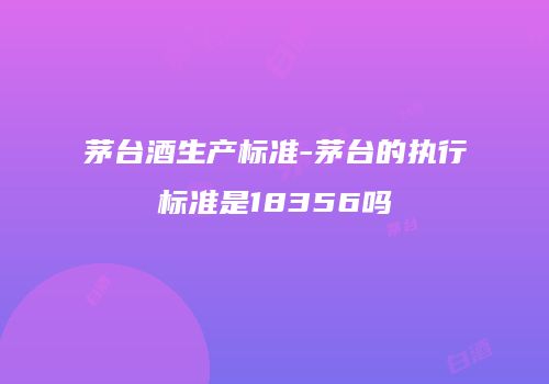茅台酒生产标准-茅台的执行标准是18356吗