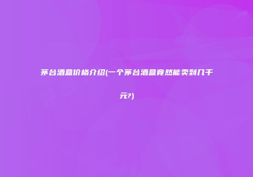 茅台酒盒价格介绍(一个茅台酒盒竟然能卖到几千元?)