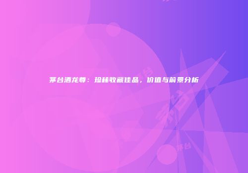 茅台酒龙尊：珍稀收藏佳品，价值与前景分析