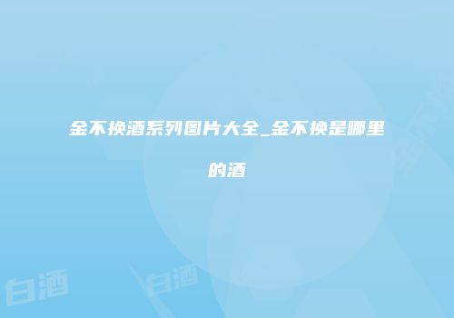 金不换酒系列图片大全_金不换是哪里的酒