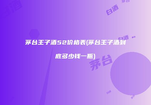 茅台王子酒52价格表(茅台王子酒到底多少钱一瓶)