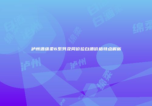 泸州酒绵柔6系列及同价位白酒价格特点解析