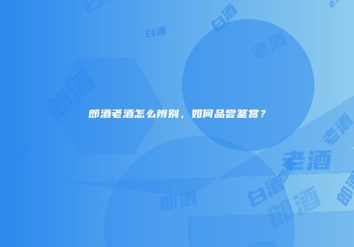 郎酒老酒怎么辨别，如何品尝鉴赏？