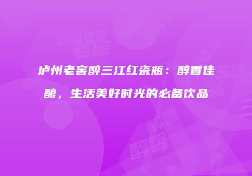 泸州老窖醉三江红瓷瓶：醇香佳酿，生活美好时光的必备饮品