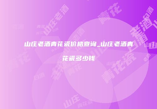 山庄老酒青花瓷价格查询_山庄老酒青花瓷多少钱