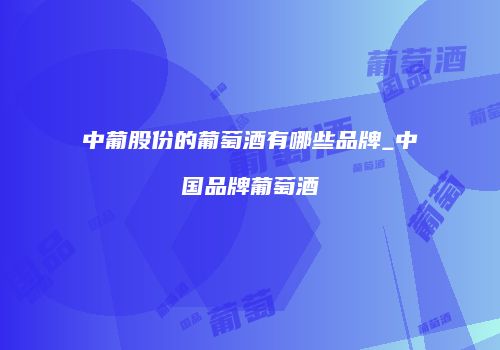 中葡股份的葡萄酒有哪些品牌_中国品牌葡萄酒