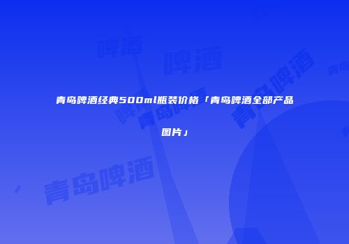 青岛啤酒经典500ml瓶装价格「青岛啤酒全部产品图片」