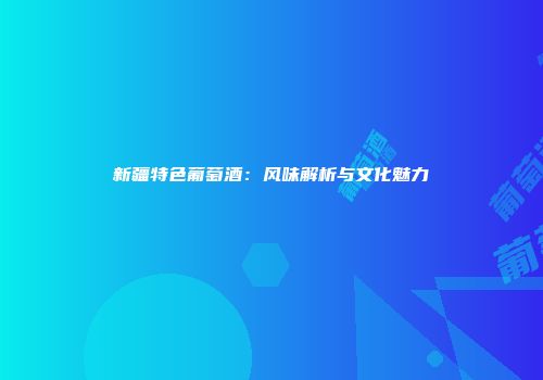 新疆特色葡萄酒：风味解析与文化魅力
