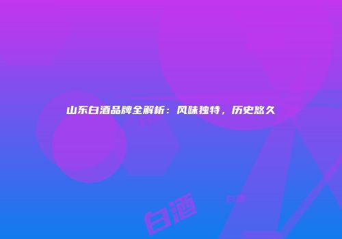山东白酒品牌全解析：风味独特，历史悠久
