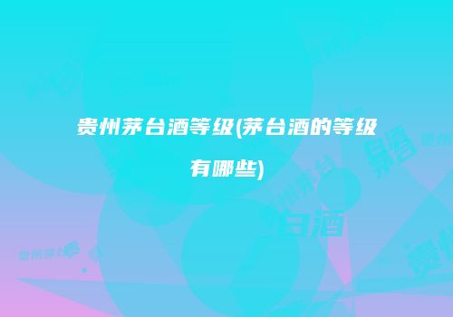贵州茅台酒等级(茅台酒的等级有哪些)