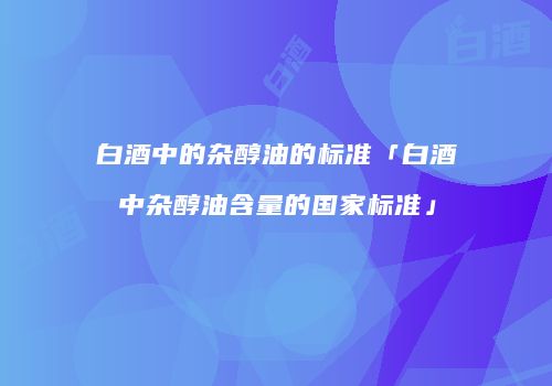 白酒中的杂醇油的标准「白酒中杂醇油含量的国家标准」