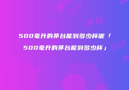 500毫升的茅台能到多少杯呢「500毫升的茅台能到多少杯」