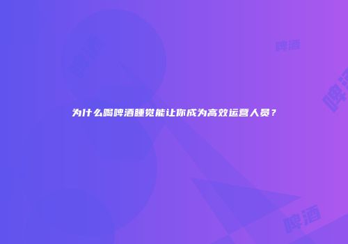 为什么喝啤酒睡觉能让你成为高效运营人员？
