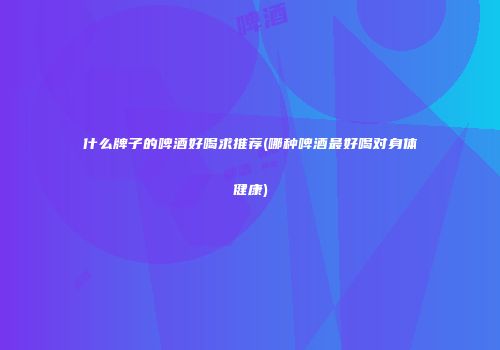 什么牌子的啤酒好喝求推荐(哪种啤酒最好喝对身体健康)
