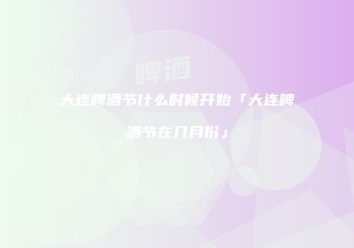 大连啤酒节什么时候开始「大连啤酒节在几月份」