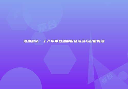 深度解析：十八年茅台酒的价格波动与价值内涵