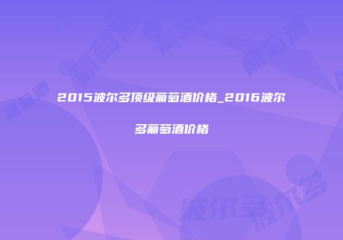 2015波尔多顶级葡萄酒价格_2016波尔多葡萄酒价格
