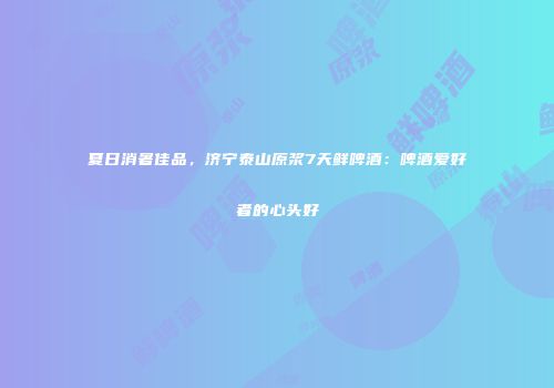 夏日消暑佳品，济宁泰山原浆7天鲜啤酒：啤酒爱好者的心头好