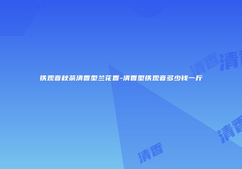铁观音秋茶清香型兰花香-清香型铁观音多少钱一斤