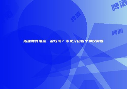榴莲和啤酒能一起吃吗？专家介绍这个争议问题