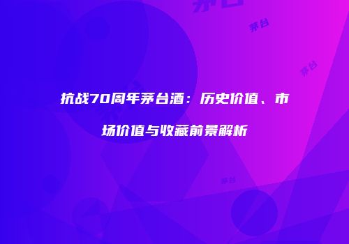 抗战70周年茅台酒：历史价值、市场价值与收藏前景解析