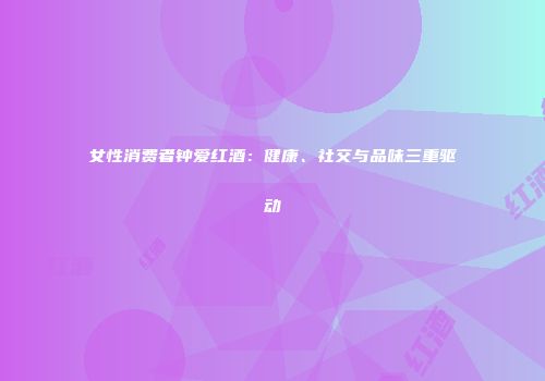 女性消费者钟爱红酒：健康、社交与品味三重驱动