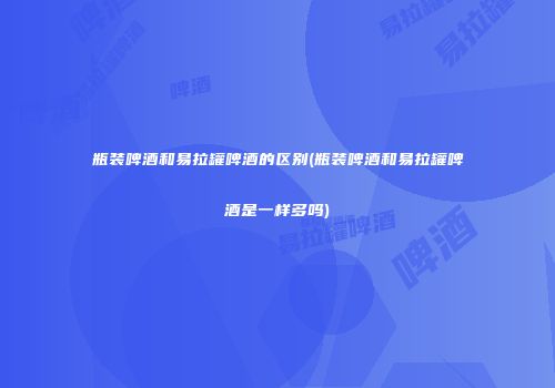 瓶装啤酒和易拉罐啤酒的区别(瓶装啤酒和易拉罐啤酒是一样多吗)