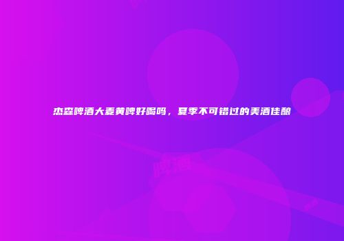 杰森啤酒大麦黄啤好喝吗，夏季不可错过的美酒佳酿