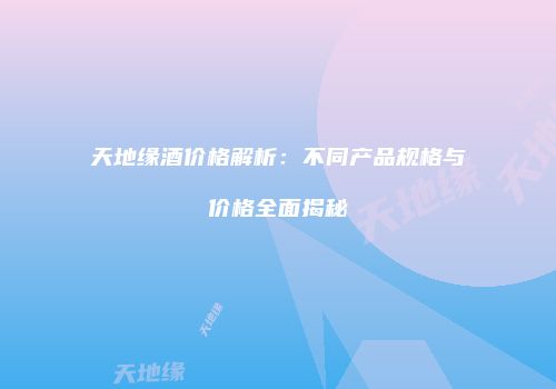 天地缘酒价格解析：不同产品规格与价格全面揭秘