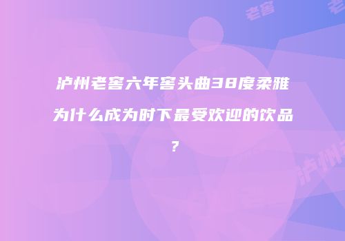泸州老窖六年窖头曲38度柔雅为什么成为时下最受欢迎的饮品？
