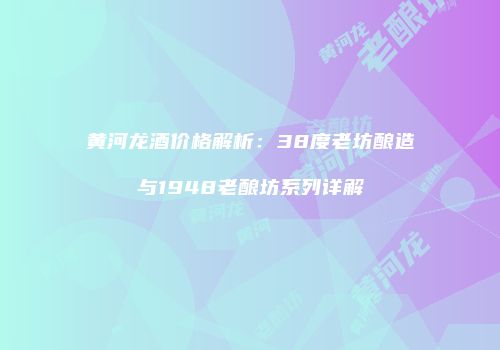 黄河龙酒价格解析：38度老坊酿造与1948老酿坊系列详解