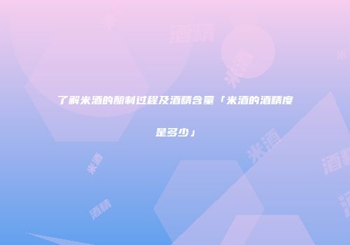 了解米酒的酿制过程及酒精含量「米酒的酒精度是多少」